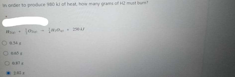 In order to produce 980 kJ of heat, how many grams of H2 must burn?
H2g) +
H2O)
+ 250 kJ
O 0.54 g
0.65 g
O 0.87 g
2.02 g
