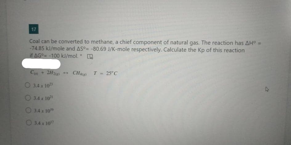 17
Coal can be converted to methane, a chief component of natural gas. The reaction has AHo =
-74.85 kJ/mole and AS°= -80.69 J/K-mole respectively. Calculate the Kp of this reaction
if AGO= -100 kJ/mol. *
C + 2H2)
CHAE) T = 25"C
O 3.4 x 103
O 3.4 x 10
O 34 x 1019
O 3.4x 107
