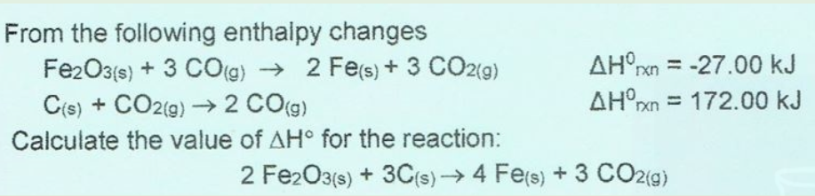 From the following enthaipy changes
Fe2O3{s) + 3 CO(g) → 2 Fe(s) + 3 CO2(g)
C(s) + CO2(9) 2 CO(g)
AH°rn = -27.00 kJ
AH°xn = 172.00 kJ
Calculate the value of AH° for the reaction:
2 Fe2O3(s) + 3C(s)→ 4 Fe(s) + 3 CO2(g)
