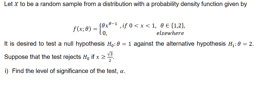 Let X to be a random sample from a distribution with a probability density function given by
f(x; 0) = {0x°-¹,if 0 < x < 1, 0 € {1,2},
Soxo-1
elsewhere
It is desired to test a null hypothesis Ho: 0 = 1 against the alternative hypothesis H₁:0 = 2.
√3
Suppose that the test rejects H₁ if x ≥ 3.
i) Find the level of significance of the test, a.