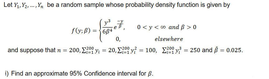 Let Y₁, Y₂, ..., Yn be a random sample whose probability density function is given by
y³
f(y; B) =
-7.
0 <y <∞o and ß > 0
0,
elsewhere
and suppose that n = 200, ²yi = 20, Σ? y = 100, 200² = 250 and Â = 0.025.
200
¹200
2
3
684
i) Find an approximate 95% Confidence interval for B.