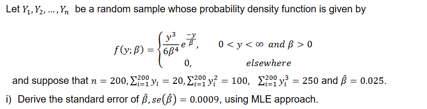 Let Y₁, Y₂, ..., Yn be a random sample whose probability density function is given by
-{oPro,
e
684
0,
0 < y < ∞ and ß > 0
elsewhere
200
and suppose that n = 200, Σ²00 y₁ = 20, Σ²ºy² = 100, 200³ = 250 and Â
y = 0.025.
i=1
i) Derive the standard error of ß, se() = 0.0009, using MLE approach.
f(y; B) =