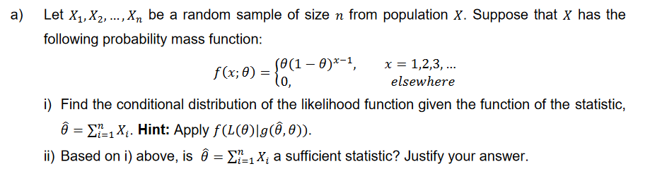 a)
Let X₁, X2,..., Xn be a random sample of size n from population X. Suppose that X has the
following probability mass function:
x = 1,2,3,...
elsewhere
f (x; 0) = {0 (1 - 0)*-1,
i) Find the conditional distribution of the likelihood function given the function of the statistic,
Ô = ₁ X₁. Hint: Apply ƒ(L(0)|g(Ô, 0)).
ii) Based on i) above, is Ô = Σ₁ X₁ a sufficient statistic? Justify your answer.
n