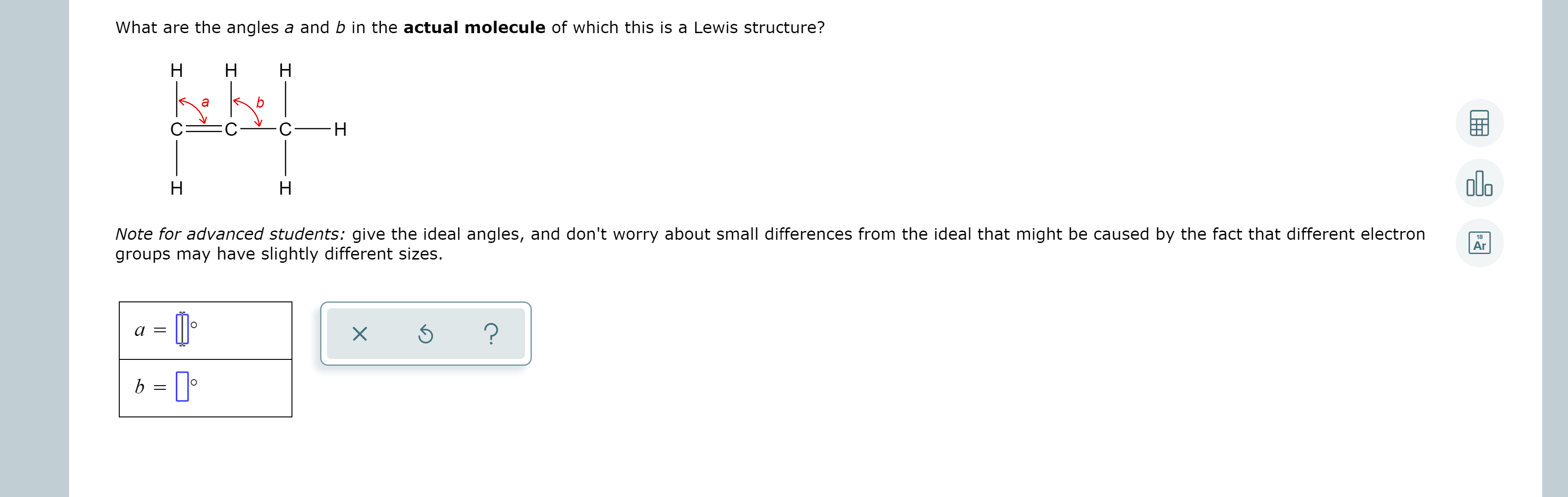 What are the angles a and b in the actual molecule of which this is a Lewis structure?
Н
Н
Н
Н
olb
Н
Note for advanced students: give the ideal angles, and don't worry about small differences from the ideal that might be caused by the fact that different electron
groups may have slightly different sizes.
18
Ar
b = ||
