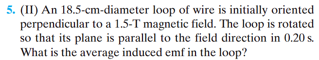 5. (II) An 18.5-cm-diameter loop of wire is initially oriented
perpendicular to a 1.5-T magnetic field. The loop is rotated
so that its plane is parallel to the field direction in 0.20 s.
What is the average induced emf in the loop?