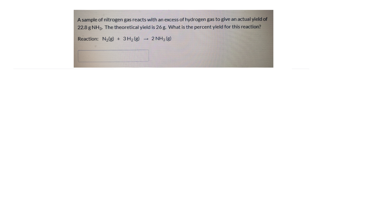 A sample of nitrogen gas reacts with an excess of hydrogen gas to give an actual yield of
22.8 g NH3. The theoretical yield is 26 g. What is the percent yield for this reaction?
Reaction: N2(g) + 3H2(g)
2 NH3 (g)
