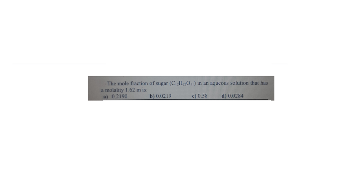 The mole fraction of sugar (C12H2201) in an aqueous solution that has
a molality 1.62 m is:
a) 0.2190
b) 0.0219
c) 0.58
d) 0.0284
