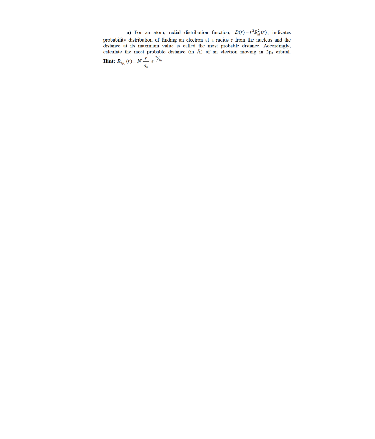 a) For an atom, radial distribution function, D(r) =1²R²(r), indicates
probability distribution of finding an electron at a radius r from the nucleus and the
distance at its maximum value is called the most probable distance. Accordingly,
calculate the most probable distance (in Å) of an electron moving in 2pz orbital.
Hint: R,, (r) = N -
