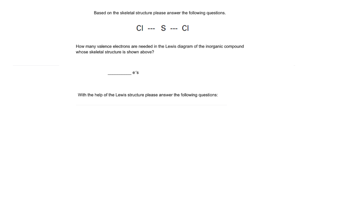 Based on the skeletal structure please answer the following questions.
CI
CI
---
---
How many valence electrons are needed in the Lewis diagram of the inorganic compound
whose skeletal structure is shown above?
e's
With the help of the Lewis structure please answer the following questions:
