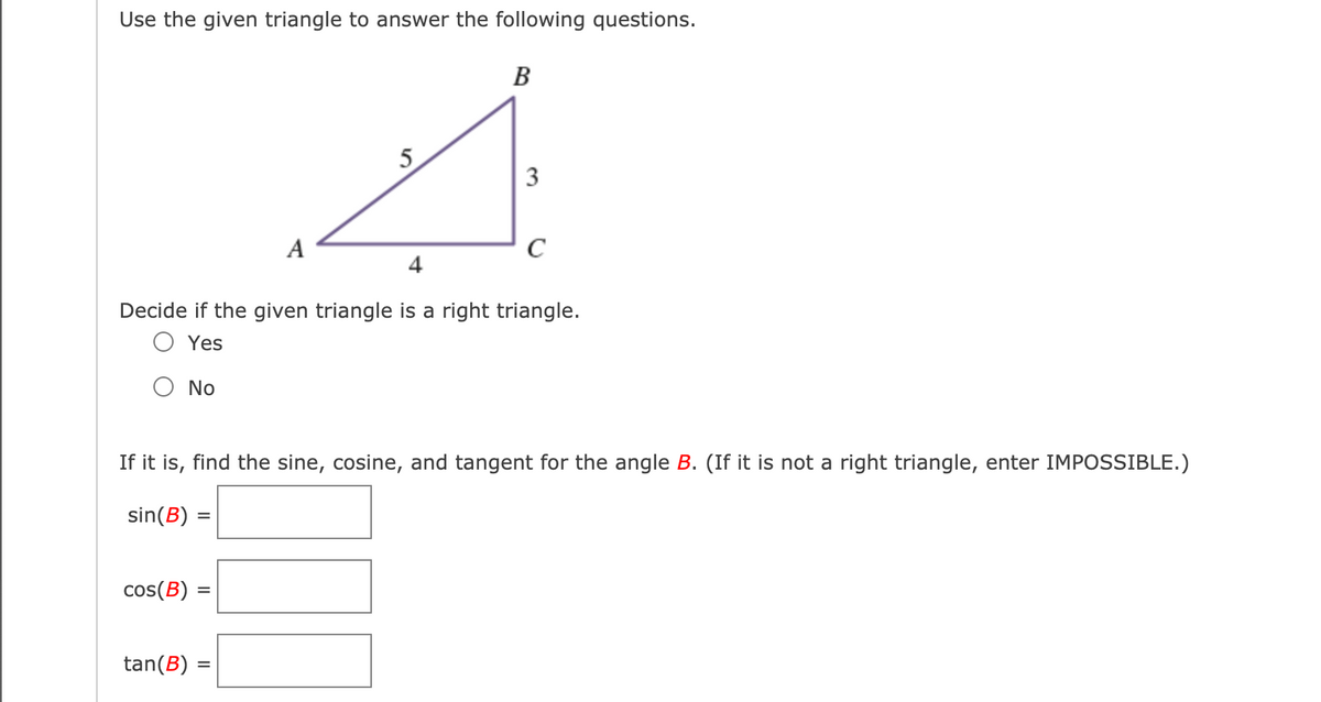 Use the given triangle to answer the following questions.
B
5
3
A
4
Decide if the given triangle is a right triangle.
Yes
No
If it is, find the sine, cosine, and tangent for the angle B. (If it is not a right triangle, enter IMPOSSIBLE.)
sin(B) =
cos(B) =
tan(B) =
