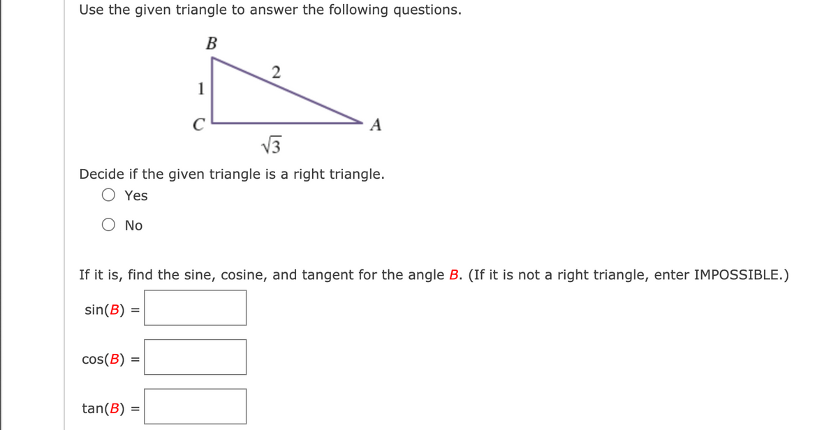 Use the given triangle to answer the following questions.
B
2
1
C
A
V3
Decide if the given triangle is a right triangle.
O Yes
O No
If it is, find the sine, cosine, and tangent for the angle B. (If it is not a right triangle, enter IMPOSSIBLE.)
sin(B) :
%3D
cos(B)
%3D
tan(B)
%3D
