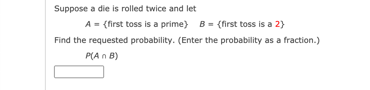 Suppose a die is rolled twice and let
A =
{first toss is a prime}
B =
{first toss is a 2}
Find the requested probability. (Enter the probability as a fraction.)
P(A n B)
