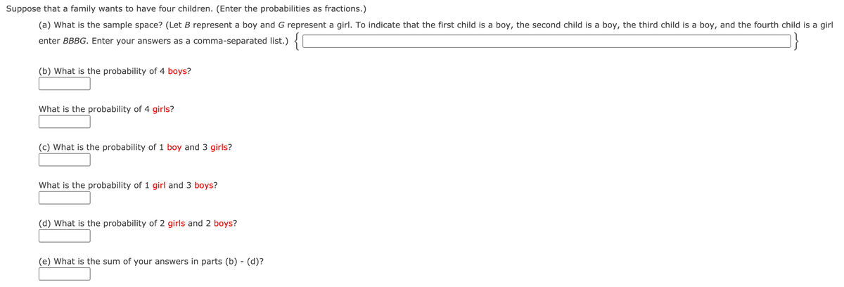 Suppose that a family wants to have four children. (Enter the probabilities as fractions.)
(a) What is the sample space? (Let B represent a boy and G represent a girl. To indicate that the first child is a boy, the second child is a boy, the third child is a boy, and the fourth child is a girl
enter BBBG. Enter your answers as a comma-separated list.) {
(b) What is the probability of 4 boys?
What is the probability of 4 girls?
(c) What is the probability of 1 boy and 3 girls?
What is the probability of 1 girl and 3 boys?
(d) What is the probability of 2 girls and 2 boys?
(e) What is the sum of your answers in parts (b) - (d)?
