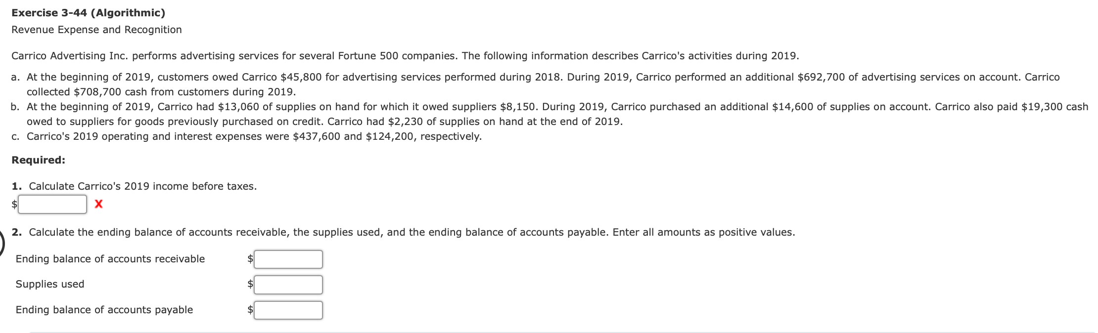 Exercise 3-44 (Algorithmic)
Revenue Expense and Recognition
Carrico Advertising Inc. performs advertising services for several Fortune 500 companies. The following information describes Carrico's activities during 2019.
a. At the beginning of 2019, customers owed Carrico $45,800 for advertising services performed during 2018. During 2019, Carrico performed an additional $692,700 of advertising services on account. Carrico
collected $708,700 cash from customers during 2019.
b. At the beginning of 2019, Carrico had $13,060 of supplies on hand for which it owed suppliers $8,150. During 2019, Carrico purchased an additional $14,600 of supplies on account. Carrico also paid $19,300 cash
owed to suppliers for goods previously purchased on credit. Carrico had $2,230 of supplies on hand at the end of 2019.
c. Carrico's 2019 operating and interest expenses were $437,600 and $124,200, respectively.
Required:
1. Calculate Carrico's 2019 income before taxes.
2$
х
2. Calculate the ending balance of accounts receivable, the supplies used, and the ending balance of accounts payable. Enter all amounts as positive values.
Ending balance of accounts receivable
Supplies used
Ending balance of accounts payable
