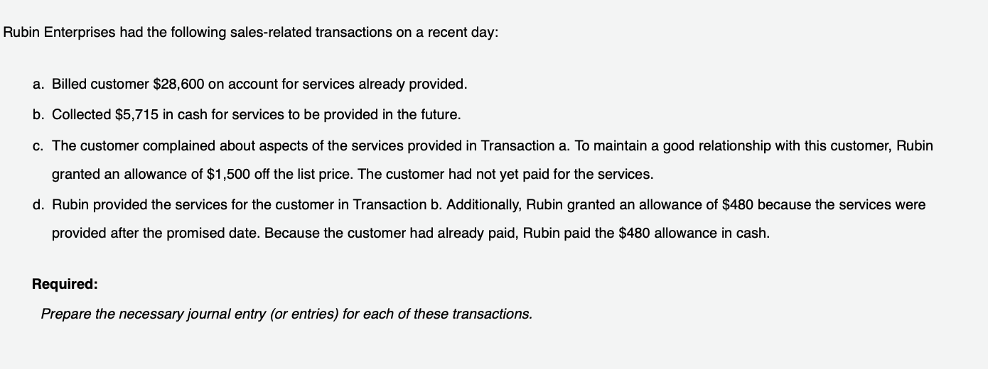 Rubin Enterprises had the following sales-related transactions on a recent day:
a. Billed customer $28,600 on account for services already provided.
b. Collected $5,715 in cash for services to be provided in the future.
c. The customer complained about aspects of the services provided in Transaction a. To maintain a good relationship with this customer, Rubin
granted an allowance of $1,500 off the list price. The customer had not yet paid for the services.
d. Rubin provided the services for the customer in Transaction b. Additionally, Rubin granted an allowance of $480 because the services were
provided after the promised date. Because the customer had already paid, Rubin paid the $480 allowance in cash.
Required:
Prepare the necessary journal entry (or entries) for each of these transactions.

