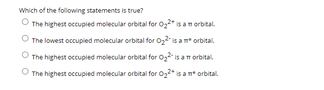 Which of the following statements is true?
O The highest occupied molecular orbital for 022+ is aT orbital.
The lowest occupied molecular orbital for 022- is a m* orbital.
The highest occupied molecular orbital for 022- is a m orbital.
The highest occupied molecular orbital for 022+ is a m* orbital.
