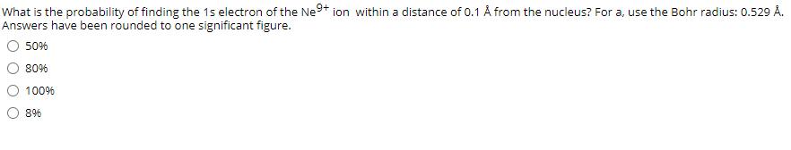 What is the probability of finding the 1s electron of the Ne9+ ion within a distance of 0.1 Å from the nucleus? For a, use the Bohr radius: 0.529 Å.
Answers have been rounded to one significant figure.
O 50%
80%
100%
8%
