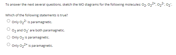 To answer the next several questions, sketch the MO diagrams for the following molecules: 02. 022*, 022, 02.
Which of the following statements is true?
Only 022- is paramagnetic.
O2 and 02 are both paramagnetic.
Only 02 is paramagnetic.
Only 022* is paramagnetic.

