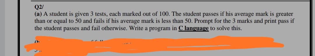 Q2/
(a) A student is given 3 tests, each marked out of 100. The student passes if his average mark is greater
than or equal to 50 and fails if his average mark is less than 50. Prompt for the 3 marks and print pass if
the student passes and fail otherwise. Write a program in C language to solve this.
