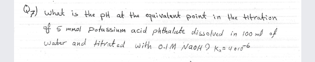 Q7) what is the pH at the equivatent point in the titration
of 5 mmol Potassium acid ph thalate dissolved in 100 ml of
water and titrat ed with o.1M NaoH I Ka= 4 +r06

