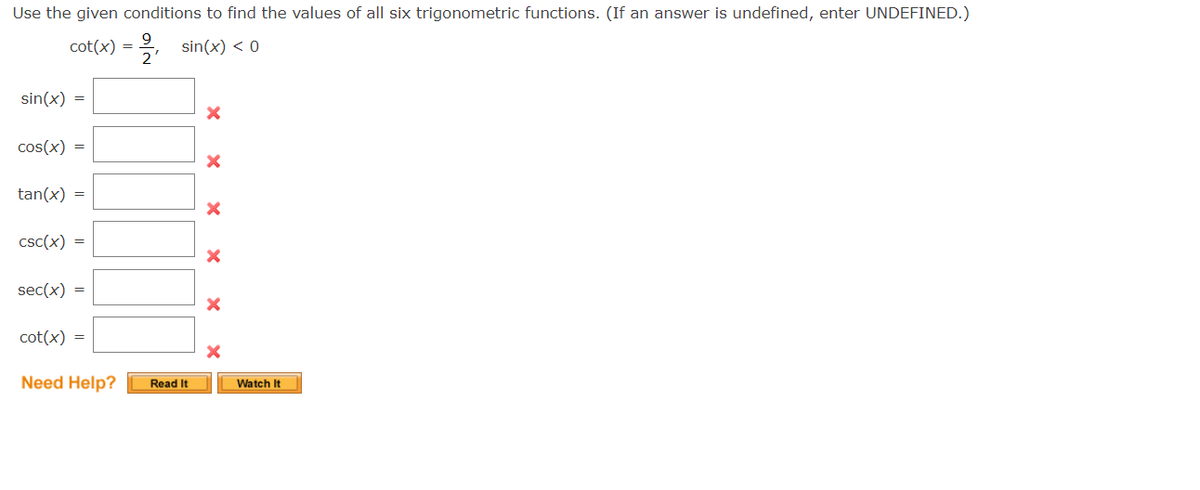 Use the given conditions to find the values of all six trigonometric functions. (If an answer is undefined, enter UNDEFINED.)
cot(x) =
sin(x) < 0
sin(x) =
cos(x) =
tan(x) =
CSC(x) =
sec(x) =
cot(x) =
Need Help?
2'
Read It
X
X
X
X
Watch It