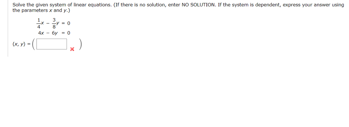 Solve the given system of linear equations. (If there is no solution, enter NO SOLUTION. If the system is dependent, express your answer using
the parameters x and y.)
3
= 0
8
4х — бу — 0
(х, у) %3D
