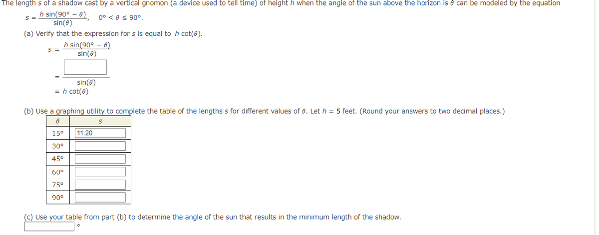 The lengths of a shadow cast by a vertical gnomon (a device used to tell time) of height h when the angle of the sun above the horizon is can be modeled by the equation
h sin(90° - 8)
sin(8)
0° 0 ≤ 90°.
(a) Verify that the expression for s is equal to h cot(Ⓒ).
h sin(90° - 8)
sin(8)
S =
S =
= h cot(0)
sin(0)
(b) Use a graphing utility to complete the table of the lengths s for different values of 0. Let h = 5 feet. (Round your answers to two decimal places.)
A
S
15⁰°
30°
45°
60°
75°
90°
11.20
(c) Use your table from part (b) to determine the angle of the sun that results in the minimum length of the shadow.