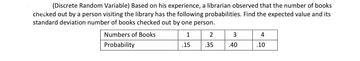 (Discrete Random Variable) Based on his experience, a librarian observed that the number of books
checked out by a person visiting the library has the following probabilities. Find the expected value and its
standard deviation number of books checked out by one person.
Numbers of Books
1
2
3
4
Probability
.15
.35
.40
.10
