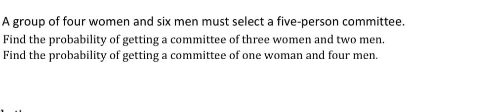 A group of four women and six men must select a five-person committee.
Find the probability of getting a committee of three women and two men.
Find the probability of getting a committee of one woman and four men.
