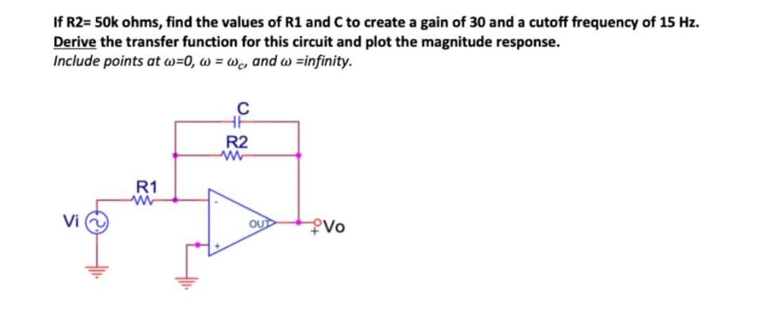 If R2= 50k ohms, find the values of R1 and C to create a gain of 30 and a cutoff frequency of 15 Hz.
Derive the transfer function for this circuit and plot the magnitude response.
Include points at w=0, w=wc, and w=infinity.
Vi
R1
R2
OUT
Vo