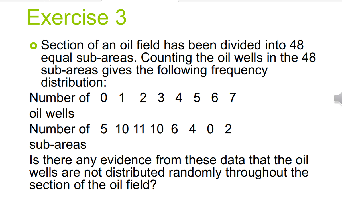 Exercise 3
Section of an oil field has been divided into 48
equal sub-areas. Counting the oil wells in the 48
sub-areas gives the following frequency
distribution:
Number of 0 1 2 3 4 5 6 7
oil wells
Number of 5 10 11 10 6 4 0 2
sub-areas
Is there any evidence from these data that the oil
wells are not distributed randomly throughout the
section of the oil field?