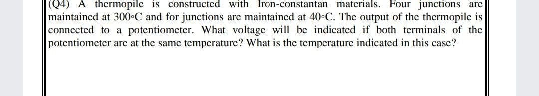 |(Q4) A thermopile is constructed with Iron-constantan materials. Four junctions are
maintained at 300 C and for junctions are maintained at 40 C. The output of the thermopile is
connected to a potentiometer. What voltage will be indicated if both terminals of the
potentiometer are at the same temperature? What is the temperature indicated in this case?
