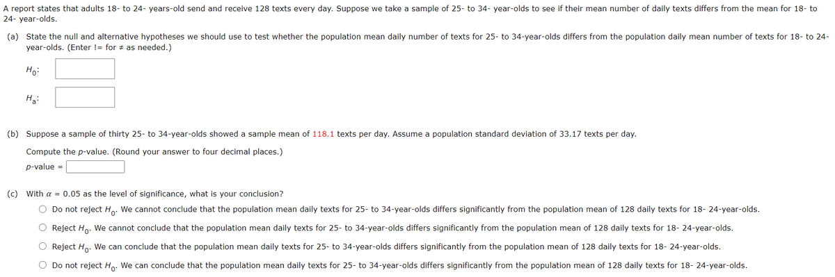 A report states that adults 18- to 24- years-old send and receive 128 texts every day. Suppose we take a sample of 25- to 34- year-olds to see if their mean number of daily texts differs from the mean for 18- to
24- year-olds.
(a) State the null and alternative hypotheses we should use to test whether the population mean daily number of texts for 25- to 34-year-olds differs from the population daily mean number of texts for 18- to 24-
year-olds. (Enter != for # as needed.)
Ho:
На
(b) Suppose a sample of thirty 25- to 34-year-olds showed a sample mean of 118.1 texts per day. Assume a population standard deviation of 33.17 texts per day.
Compute the p-value. (Round your answer to four decimal places.)
p-value =
(c) With a = 0.05 as the level of significance, what is your conclusion?
O Do not reject Ho. We cannot conclude that the population mean daily texts for 25- to 34-year-olds differs significantly from the population mean of 128 daily texts for 18- 24-year-olds.
O Reject Ho. We cannot conclude that the population mean daily texts for 25- to 34-year-olds differs significantly from the population mean of 128 daily texts for 18- 24-year-olds.
O Reject Ho. We can conclude that the population mean daily texts for 25- to 34-year-olds differs significantly from the population mean of 128 daily texts for 18- 24-year-olds.
O Do not reject Ho. We can conclude that the population mean daily texts for 25- to 34-year-olds differs significantly from the population mean of 128 daily texts for 18- 24-year-olds.
