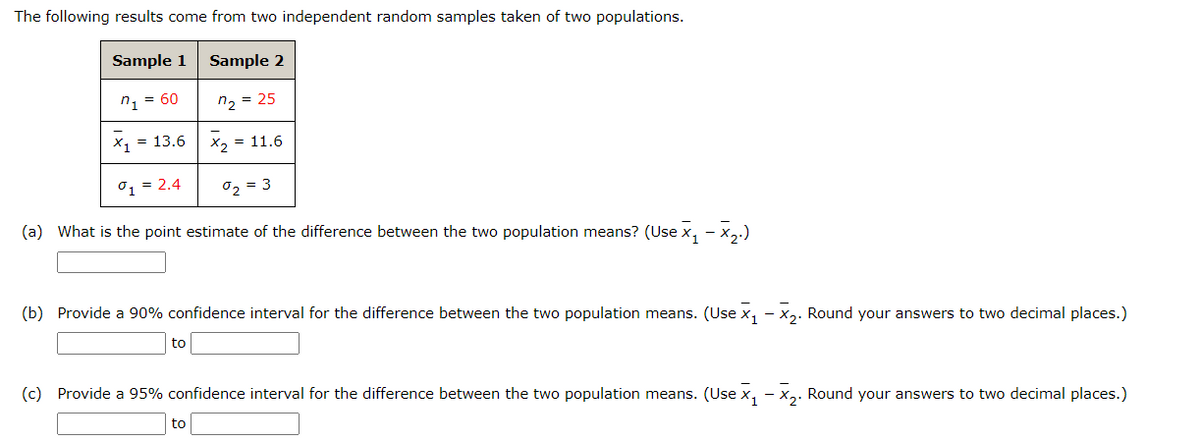 The following results come from two independent random samples taken of two populations.
Sample 1
Sample 2
n1 = 60
n2 = 25
X1 = 13.6
X2 = 11.6
01 = 2.4
02 = 3
(a) What is the point estimate of the difference between the two population means? (Use x, - x,.)
(b) Provide a 90% confidence interval for the difference between the two population means. (Use x, - x,. Round your answers to two decimal places.)
to
(c) Provide a 95% confidence interval for the difference between the two population means. (Use x, - x,. Round your answers to two decimal places.)
to
