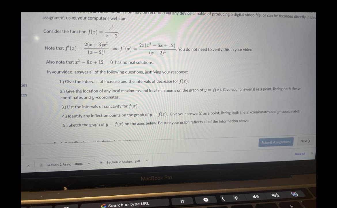 may be recorded via any device capable of producing a digital video file, or can be recorded directly in this
assignment using your computer's webcam.
23
Consider the function f(x) =
x – 2
2(x - 3)x²
(x - 2)2
2x(x2 – 6x + 12)
(x – 2)3
Note that f' (x) =
and f" (x)
You do not need to verify this in your video.
Also note that x – 6x + 12 = 0 has no real solutions.
In your video, answer all of the following questions, justifying your response:
1.) Give the intervals of increase and the intervals of decrease for f(x).
ties
2.) Give the location of any local maximums and local minimums on the graph of y = f(x). Give your answer(s) as a point, listing both the r-
ces
coordinates and y -coordinates.
3.) List the intervals of concavity for f(x).
4.) Identify any inflection points on the graph of y = f(x). Give your answer(s) as a point, listing both the r -coordinates and y -coordinates.
5.) Sketch the graph of y = f(x) on the axes below. Be sure your graph reflects all of the information above.
alde haballa
Next>
C fll dia
Submit Assignment
Show All
Section 2 Assign.pdf
Section 2 Assig..docx
MacBook Pro
米
G Search or type URL
