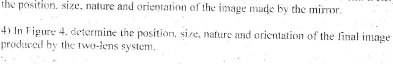 the position. size, nature and orientation of the image made by the mirror.
4) In Figure 4. determine the position. size, nature and orientation of the final image
produced by the two-lens system.
