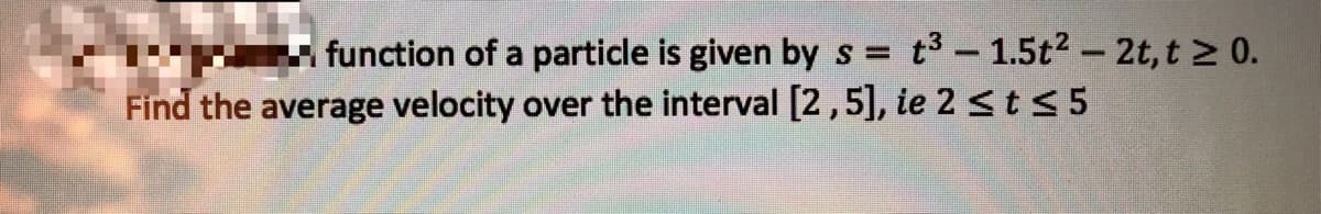 t3 - 1.5t2 - 2t, t 2 0.
function of a particle is given by s =
Find the average velocity over the interval [2,5], ie 2 <t < 5
