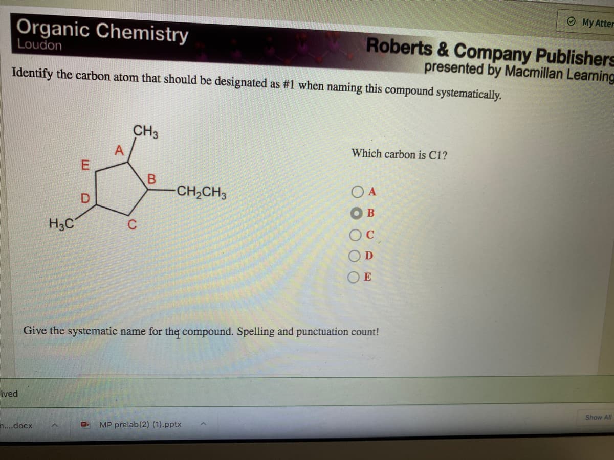 OMy Atter
Organic Chemistry
Loudon
Roberts & Company Publishers
presented by Macmillan Learning
Identify the carbon atom that should be designated as #1 when naming this compound systematically.
CH3
A
Which carbon is C1?
CH2CH3
O A
D.
B
H3C
C
E
Give the systematic name for the compound. Spelling and punctuation count!
Ived
Show All
n...docx
MP prelab (2) (1).pptx
O O O
E.
