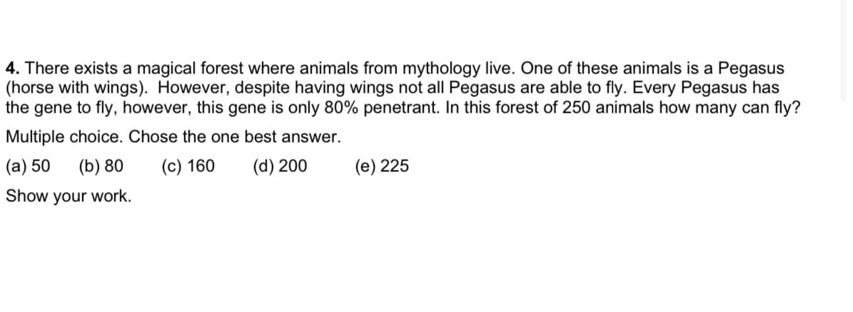 4. There exists a magical forest where animals from mythology live. One of these animals is a Pegasus
(horse with wings). However, despite having wings not all Pegasus are able to fly. Every Pegasus has
the gene to fly, however, this gene is only 80% penetrant. In this forest of 250 animals how many can fly?
Multiple choice. Chose the one best answer.
(a) 50
(b) 80
(c) 160
(d) 200
(e) 225
Show your work.
