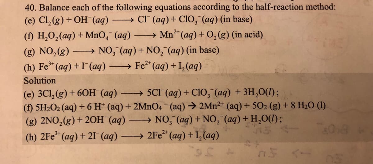 (e) Cl,(g) + OH (aq)
(f) H,O,(aq) + MnO,¯ (aq)
40. Balance each of the following equations according to the half-reaction method:
→ CI (aq)+ CIO, (aq) (in base)
Mn* (aq) + 0,(g) (in acid)
|
NO, (aq) + NO, (aq) (in base)
→ Fe* (aq)+I, (aq)
(g) NO,(g)
(h) Fe* (aq)+I(aq)
Solution
(e) 3Cl, (g) + 60H (aq) ·
(f) 5H2O2 (aq) + 6 H* (aq) + 2MnO4 (aq) → 2Mn2+ (aq) + 502 (g) + 8 H2O (1).
(g) 2NO,(g)+ 20H (aq)
(h) 2Fe* (aq) + 21 (aq) 2Fe“ (aq) + I, (aq)
→ 5CI (aq) + ClO, (aq) + 3H,0(1);
→ NO, (aq) + NO, (aq) + H,O(1);
