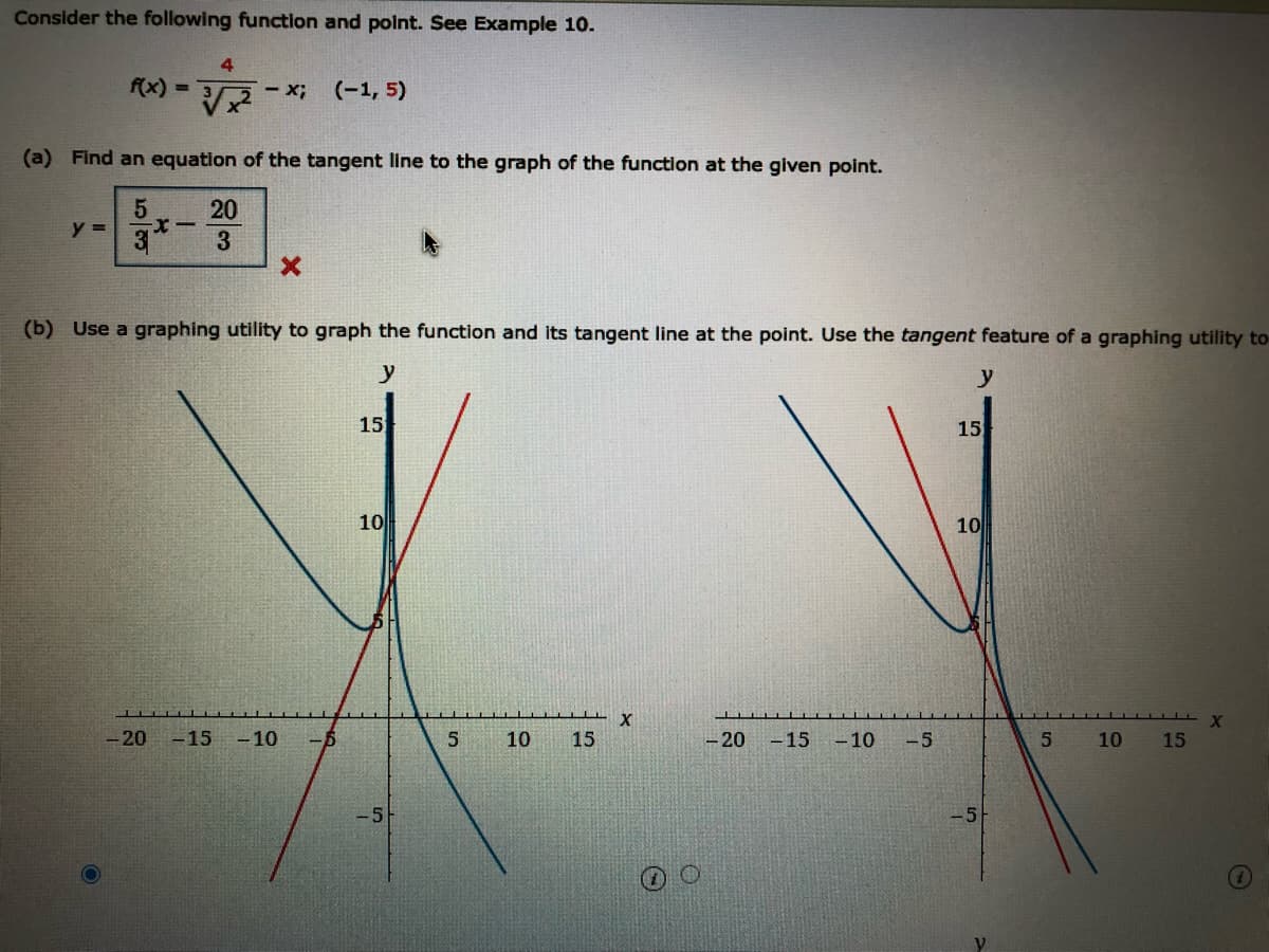 Consider the following function and point. See Example 10.
4
f(x) =
- x;
(-1, 5)
(a) Find an equation of the tangent line to the graph of the function at the given point.
20
y =
3
(b) Use a graphing utility to graph the function and its tangent line at the point. Use the tangent feature of a graphing utility to
y
y
15
15
10
10
X
-20 -15
- 10
-6
10
15
-20
- 15 -10
-5
10
15
-5
