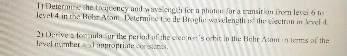 1) Determine the frequency and wavelength for a photon for a transition from level 6 to
level 4 in the Bohr Atom. Determine the de Broglie wavelength of the electron in level 4.
2) Derive a formula for the period of the electron's orbit in the Bohr Atom in terms of the
level number and appropriate constants.
