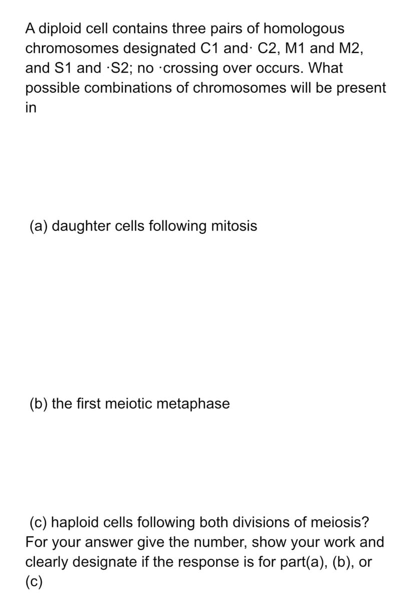 A diploid cell contains three pairs of homologous
chromosomes designated C1 and· C2, M1 and M2,
and S1 and S2; no ·crossing over occurs. What
possible combinations of chromosomes will be present
in
(a) daughter cells following mitosis
(b) the first meiotic metaphase
(c) haploid cells following both divisions of meiosis?
For your answer give the number, show your work and
clearly designate if the response is for part(a), (b), or
(c)
