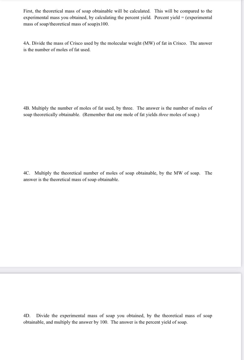 First, the theoretical mass of soap obtainable will be calculated. This will be compared to the
experimental mass you obtained, by calculating the percent yield. Percent yield = (experimental
mass of soap/theoretical mass of soap)x100.
4A. Divide the mass of Crisco used by the molecular weight (MW) of fat in Crisco. The answer
is the number of moles of fat used.
4B. Multiply the number of moles of fat used, by three. The answer is the number of moles of
soap theoretically obtainable. (Remember that one mole of fat yields three moles of soap.)
4C. Multiply the theoretical number of moles of soap obtainable, by the MW of soap. The
answer is the theoretical mass of soap obtainable.
4D.
Divide the experimental mass of soap you obtained, by the theoretical mass of soap
obtainable, and multiply the answer by 100. The answer is the percent yield of soap.
