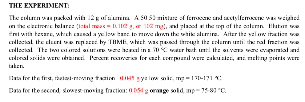 THE EXPERIMENT:
The column was packed with 12 g of alumina. A 50:50 mixture of ferrocene and acetylferrocene was weighed
on the electronic balance (total mass = 0.102 g, or 102 mg), and placed at the top of the column. Elution was
first with hexane, which caused a yellow band to move down the white alumina. After the yellow fraction was
collected, the eluent was replaced by TBME, which was passed through the column until the red fraction was
collected. The two colored solutions were heated in a 70 °C water bath until the solvents were evaporated and
colored solids were obtained. Percent recoveries for each compound were calculated, and melting points were
taken.
Data for the first, fastest-moving fraction: 0.045 g yellow solid, mp= 170-171 °C.
Data for the second, slowest-moving fraction: 0.054 g orange solid, mp = 75-80 °C.
