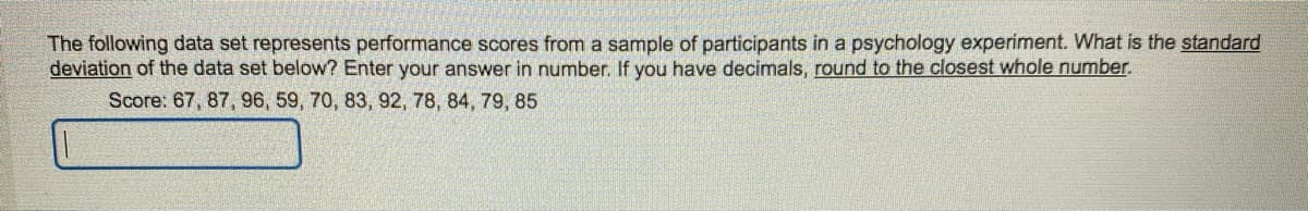 The following data set represents performance scores from a sample of participants in a psychology experiment. What is the standard
deviation of the data set below? Enter your answer in number. If you have decimals, round to the closest whole number.
Score: 67, 87, 96, 59, 70, 83, 92, 78, 84, 79, 85