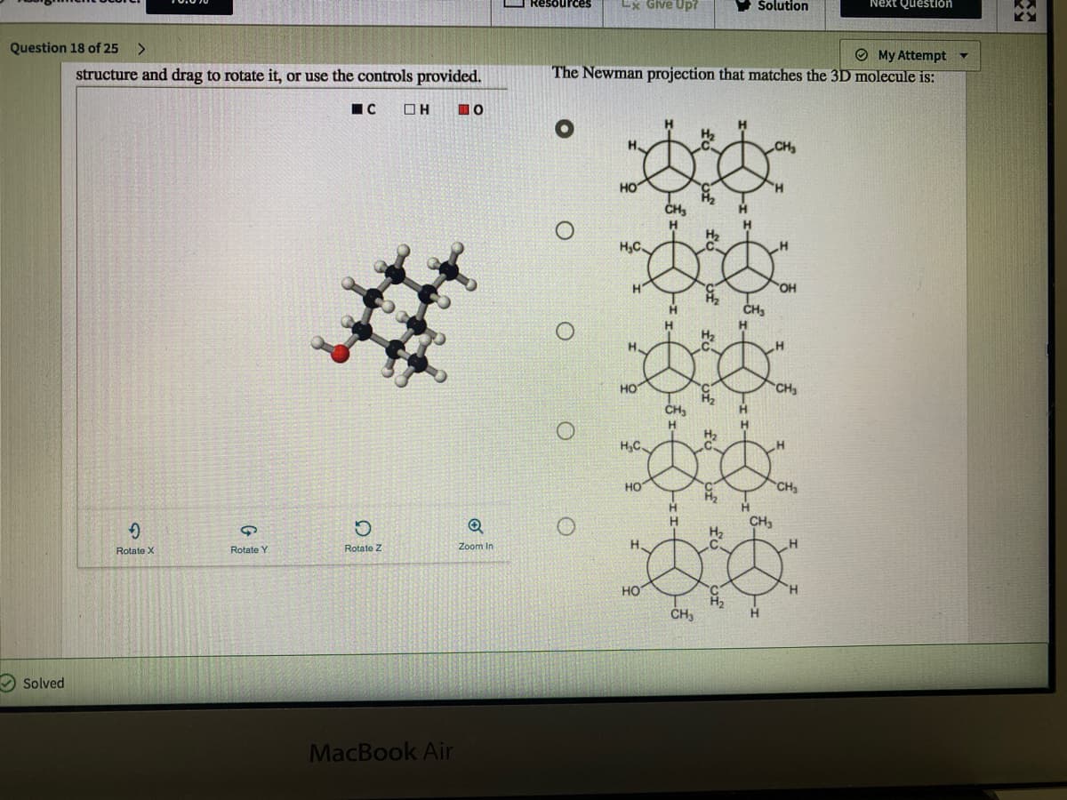 Resources
Lx Give Up7
Šolution
Next Question
Question 18 of 25
O My Attempt Y
The Newman projection that matches the 3D molecule is:
structure and drag to rotate it, or use the controls provided.
IC
H.
CH
HO
CH
H2
H,C.
H
OH
H.
HO
CH
CH,
H.
H2
H,C
но
CH3
H2
Zoom In
H.
Rotate X
Rotate Y
Rotate Z
но
CH3
H.
Solved
MacBook Air
fo of
