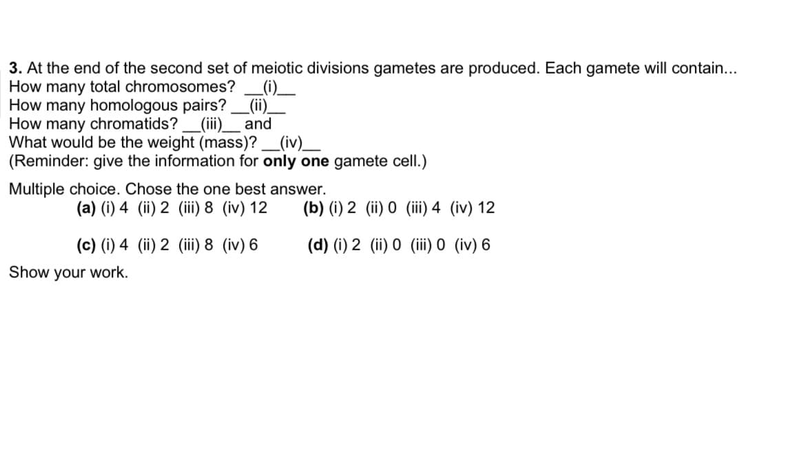 3. At the end of the second set of meiotic divisions gametes are produced. Each gamete will contain...
How many total chromosomes?
How many homologous pairs? _(ii)_
How many chromatids?_(ii)__ and
What would be the weight (mass)? _(iv)__
(Reminder: give the information for only one gamete cell.)
Multiple choice. Chose the one best answer.
(a) (i) 4 (ii) 2 (ii) 8 (iv) 12
(b) (i) 2 (ii) 0 (iii) 4 (iv) 12
(c) (i) 4 (ii) 2 (ii) 8 (iv) 6
(d) (i) 2 (ii) 0 (iii 0 (iv) 6
Show your work.
