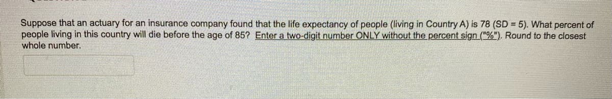 Suppose that an actuary for an insurance company found that the life expectancy of people (living in Country A) is 78 (SD = 5). What percent of
people living in this country will die before the age of 85? Enter a two-digit number ONLY without the percent sign ("%"). Round to the closest
whole number.