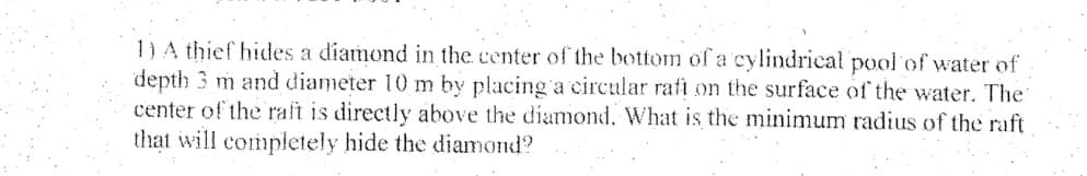 1)A thief hides a diamond in the center of the bottom of a cylindrical pool of water of
depth 3 m and diameter 10 m by placing a circular rafi on the surface of the water. The
center of the raft is directly above the diamond. What is the minimum radius of the raft
that will completely hide the diamond?
